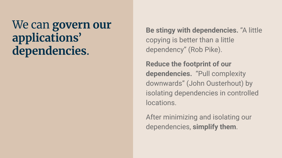 We can govern our applications’ dependencies. Be stingy with dependencies. A little copying is better than a little dependency (Rob Pike). Reduce the footprint of our dependencies.  Pull complexity downwards (John Ousterhout) by isolating dependencies in controlled locations. After minimizing and isolating our dependencies, simplify them.
