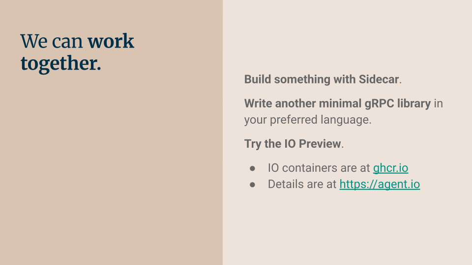 We can work together. Build something with Sidecar. Write another minimal gRPC library in your preferred language. Try the IO Preview. IO containers are at ghcr.io. Details are at https://agent.io