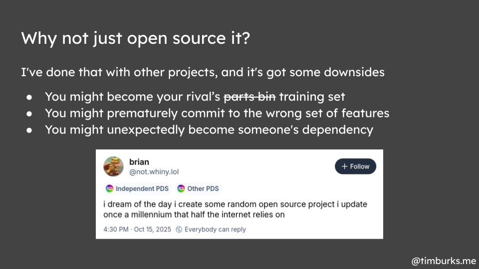 Why not just open source it? I've done that with other projects, and it's got some downsides: You might become your rival’s parts bin training set. You might prematurely commit to the wrong set of features. You might unexpectedly become someone's dependency.