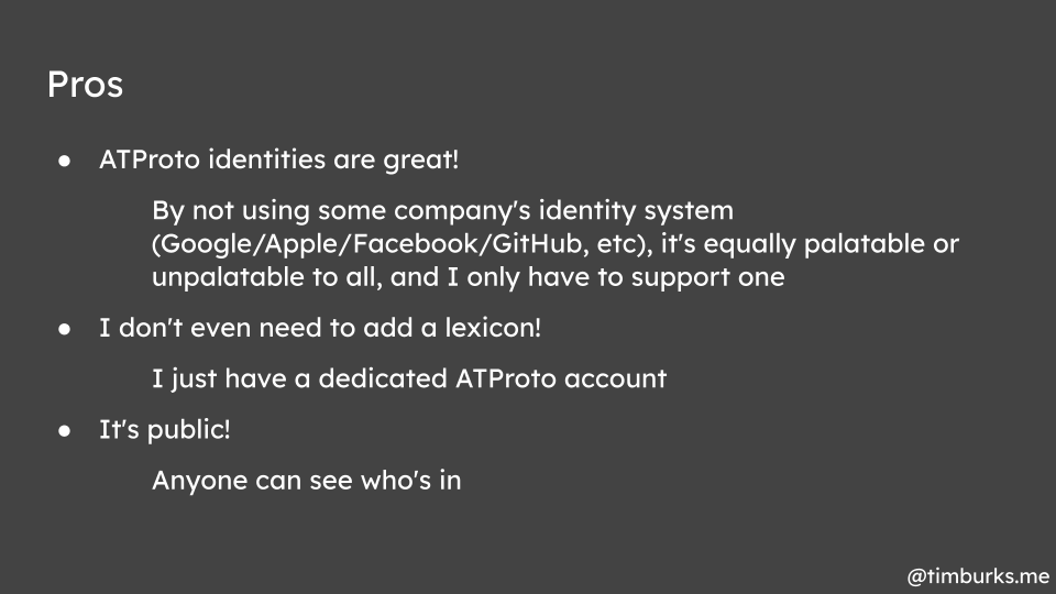 Pros: ATProto identities are great! By not using some company's identity system (Google/Apple/Facebook/GitHub, etc), it's equally palatable or unpalatable to all, and I only have to support one. I don't even need to add a lexicon! I just have a dedicated ATProto account. It's public! Anyone can see who's in.