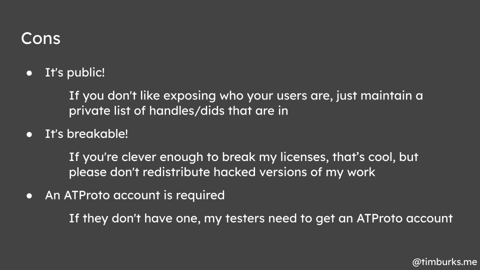 Cons: It's public! If you don't like exposing who your users are, just maintain a private list of handles/dids that are in. It's breakable! If you're clever enough to break my licenses, that’s cool, but please don't redistribute hacked versions of my work. An ATProto account is required. If they don't have one, my testers need to get an ATProto account.