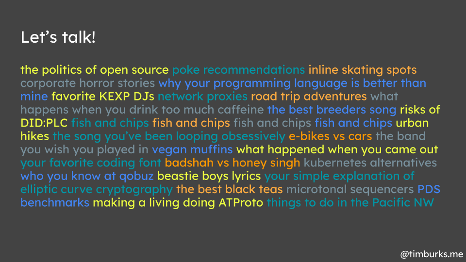 Let's talk! the politics of open source poke recommendations inline skating spots corporate horror stories why your programming language is better than mine favorite KEXP DJs network proxies road trip adventures what happens when you drink too much caffeine the best breeders song risks of DID:PLC fish and chips fish and chips fish and chips fish and chips urban hikes the song you’ve been looping obsessively e-bikes vs cars the band you wish you played in vegan muffins what happened when you came out your favorite coding font badshah vs honey singh kubernetes alternatives who you know at qobuz beastie boys lyrics your simple explanation of elliptic curve cryptography the best black teas microtonal sequencers PDS benchmarks making a living doing ATProto things to do in the Pacific NW