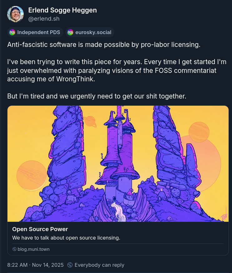 Post by Erlend Sogge Heggen: Anti-fascistic software is made possible by pro-labor licensing. I've been trying to write this piece for years. Every time I get started I'm just overwhelmed with paralyzing visions of the FOSS commentariat accusing me of WrongThink. But I'm tired and we urgently need to get our shit together.
