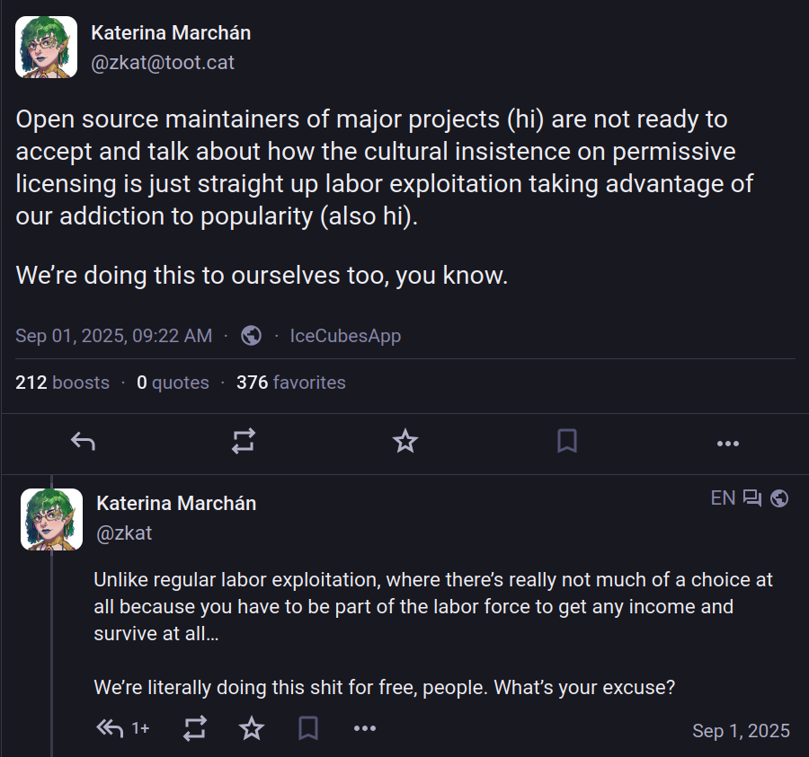 Post by Katerina Marchán: Open source maintainers of major projects (hi) are not ready to accept and talk about how the cultural insistence on permissive licensing is just straight up labor exploitation taking advantage of our addiction to popularity (also hi). We’re doing this to ourselves too, you know.